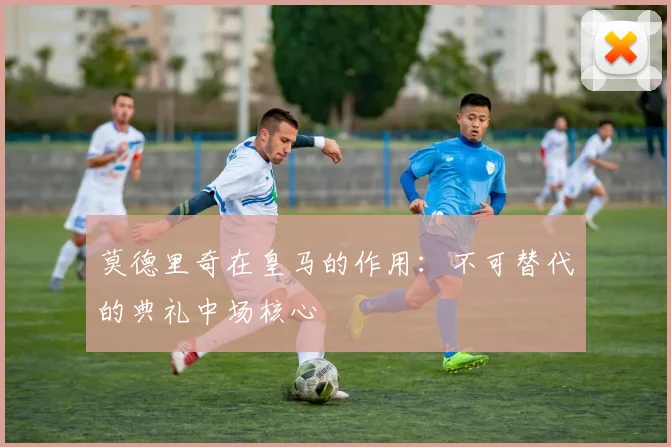 莫德里奇在皇马的作用:不可替代的典礼中场核心