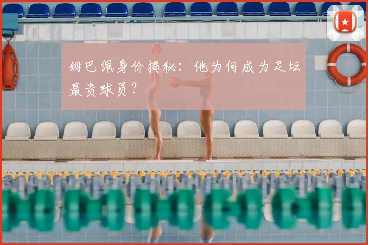 姆巴佩身价揭秘：他为何成为足坛最贵球员？