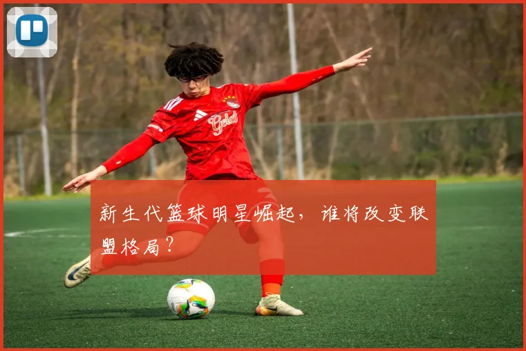 新生代篮球明星崛起，谁将改变联盟格局？