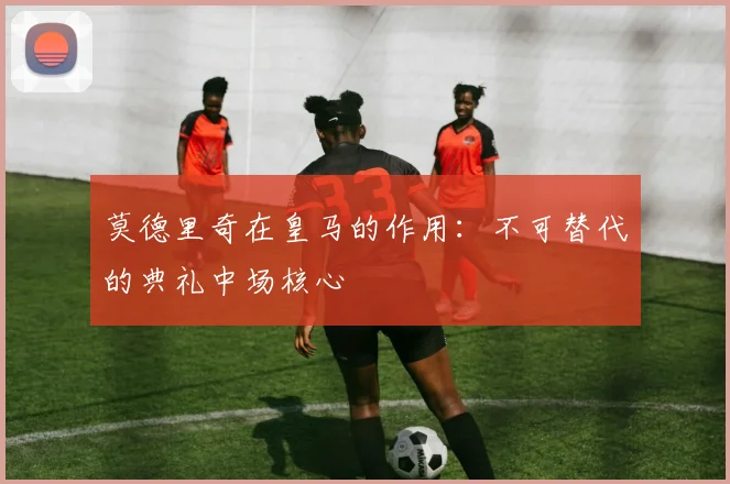 莫德里奇在皇马的作用：不可替代的典礼中场核心