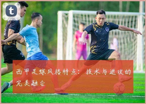 西甲足球风格特点：技术与进攻的完美融合