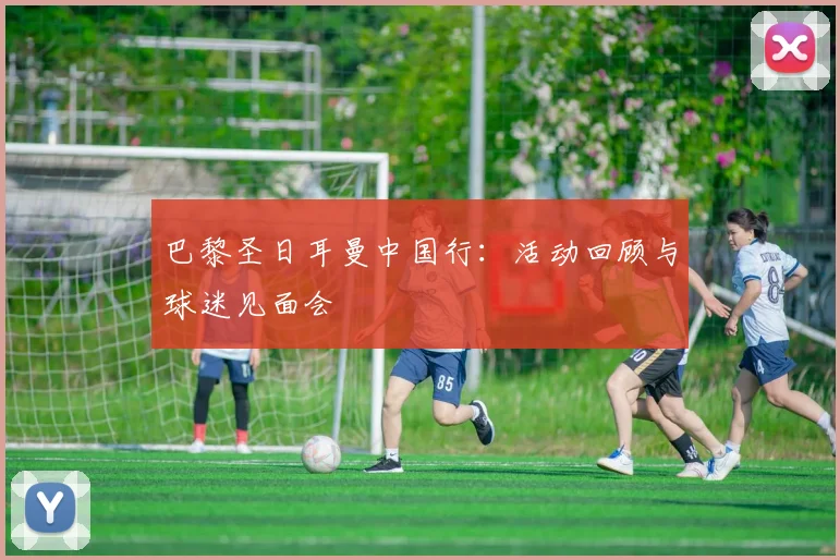 巴黎圣日耳曼中国行:活动回顾与球迷见面会