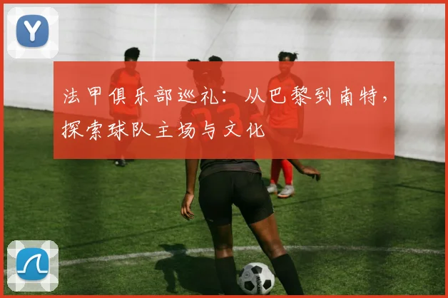法甲俱乐部巡礼：从巴黎到南特，探索球队主场与文化