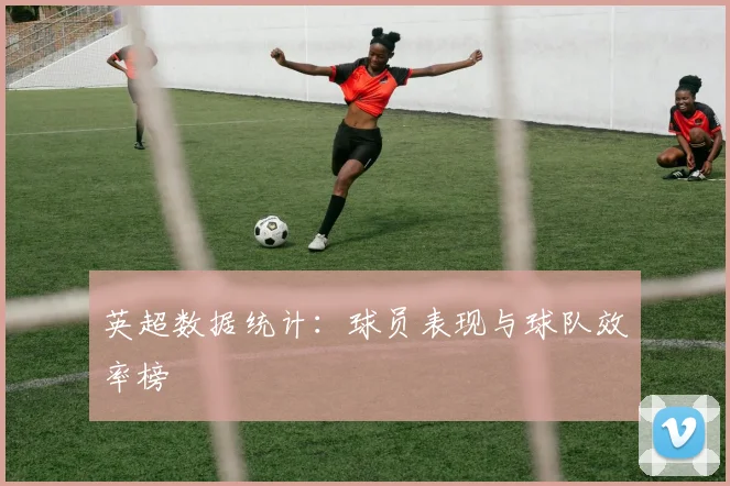 英超数据统计：球员表现与球队效率榜