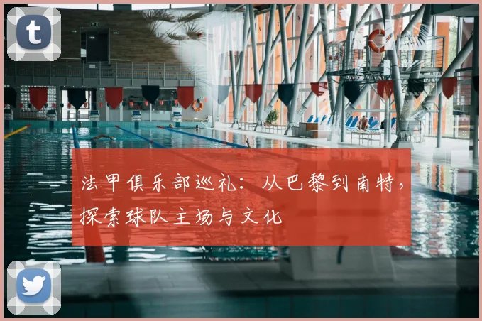 法甲俱乐部巡礼:从巴黎到南特,探索球队主场与文化