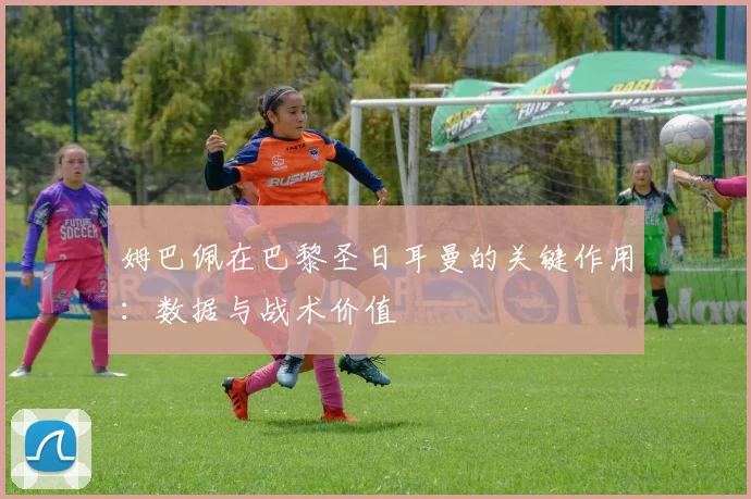 姆巴佩在巴黎圣日耳曼的关键作用:数据与战术价值