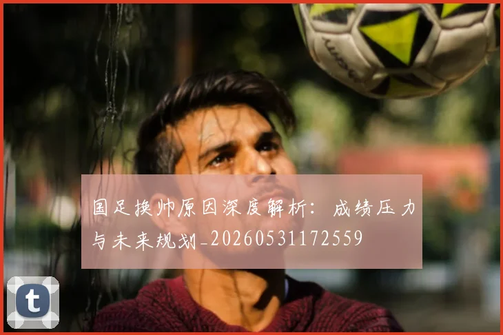 国足换帅原因深度解析:成绩压力与未来规划_20260531172559