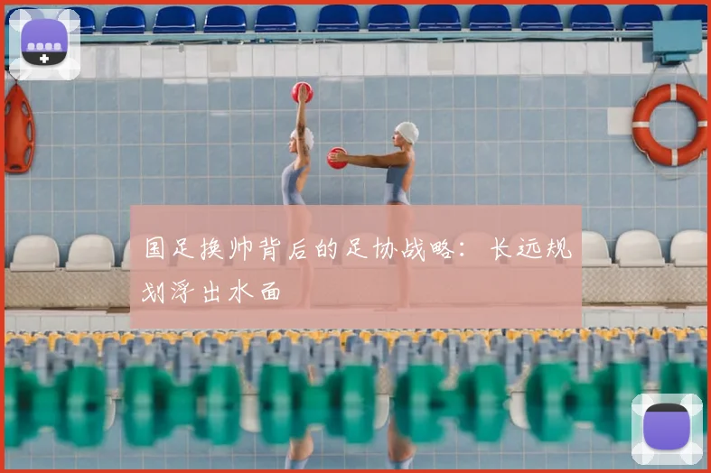 国足换帅背后的足协战略：长远规划浮出水面