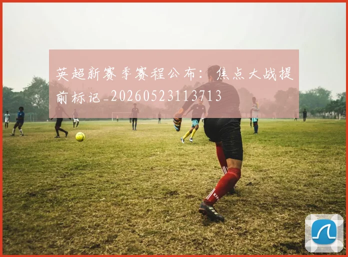 英超新赛季赛程公布:焦点大战提前标记_20260523113713