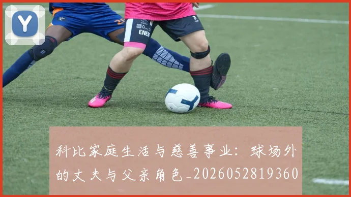 科比家庭生活与慈善事业：球场外的丈夫与父亲角色_20260528193609