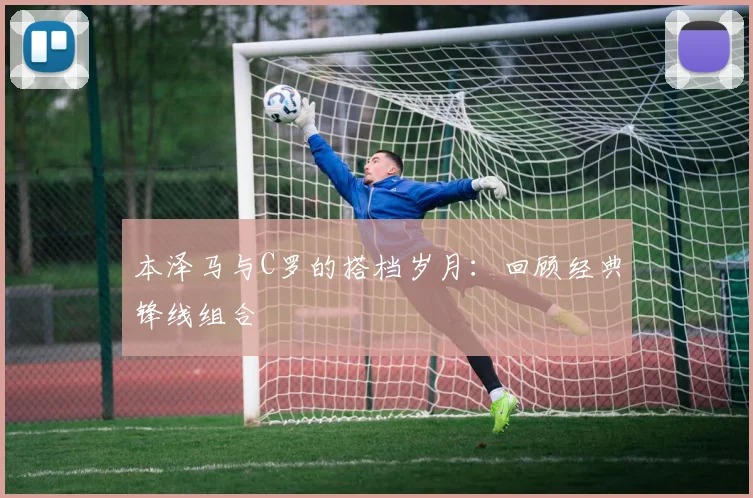 本泽马与C罗的搭档岁月：回顾经典锋线组合
