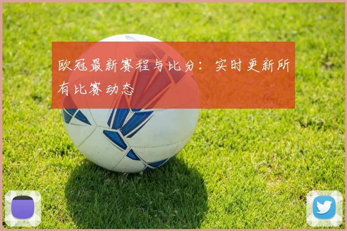 欧冠最新赛程与比分：实时更新所有比赛动态