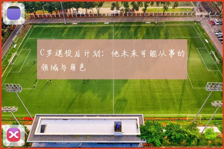 C罗退役后计划：他未来可能从事的领域与角色