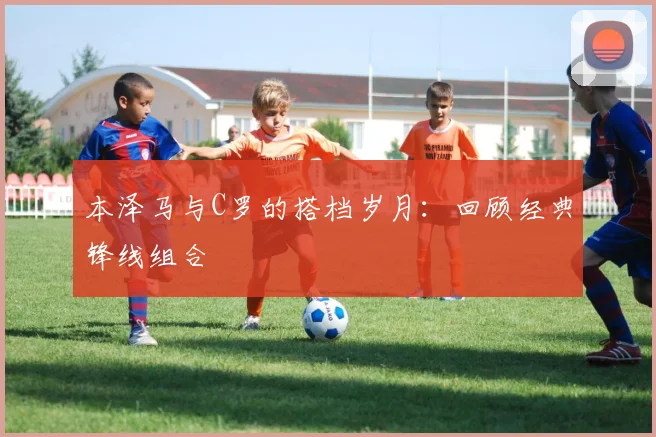 本泽马与C罗的搭档岁月:回顾经典锋线组合