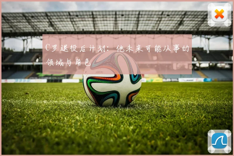 C罗退役后计划：他未来可能从事的领域与角色