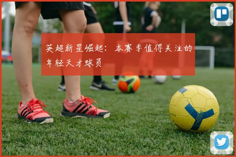 英超新星崛起：本赛季值得关注的年轻天才球员