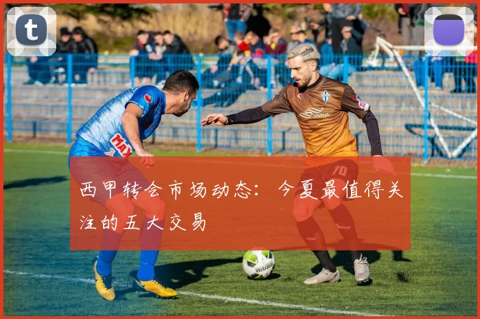 西甲转会市场动态：今夏最值得关注的五大交易