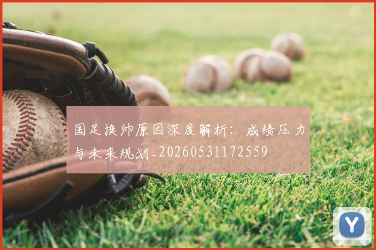 国足换帅原因深度解析：成绩压力与未来规划_20260531172559